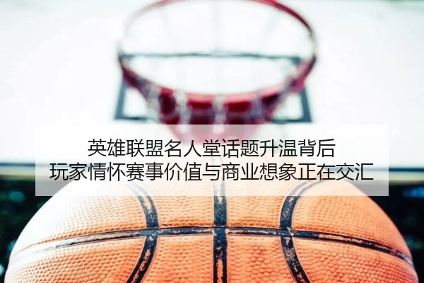 英雄联盟名人堂话题升温背后 玩家情怀赛事价值与商业想象正在交汇